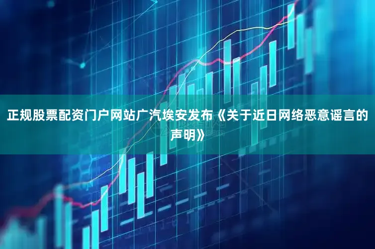 正规股票配资门户网站广汽埃安发布《关于近日网络恶意谣言的声明》