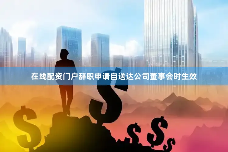 在线配资门户辞职申请自送达公司董事会时生效