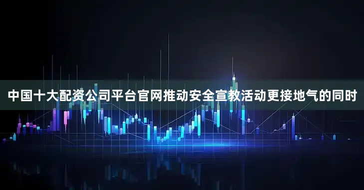 中国十大配资公司平台官网推动安全宣教活动更接地气的同时
