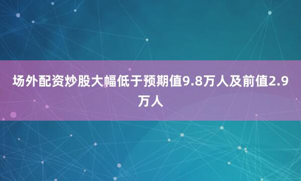 场外配资炒股大幅低于预期值9.8万人及前值2.9万人