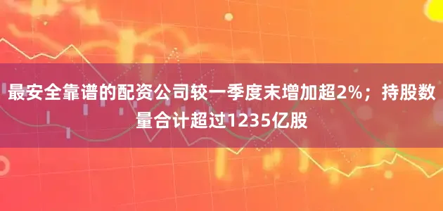 最安全靠谱的配资公司较一季度末增加超2%；持股数量合计超过1235亿股