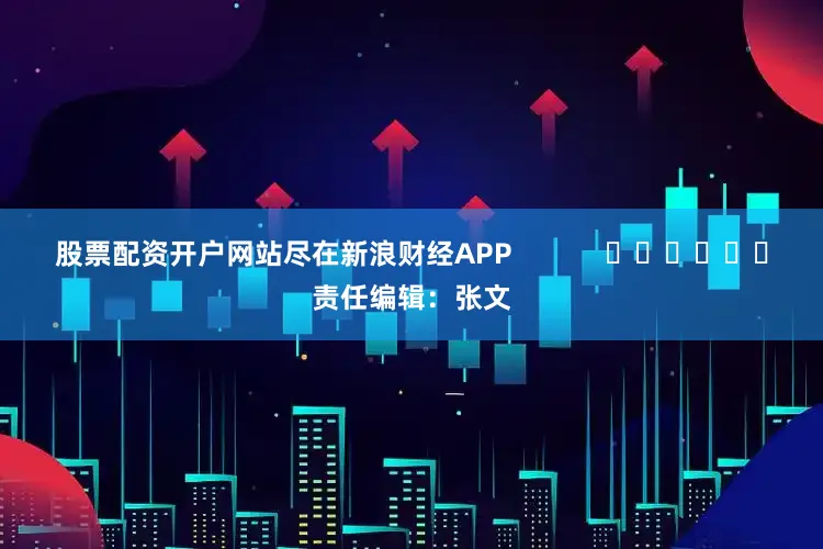股票配资开户网站尽在新浪财经APP            						责任编辑：张文