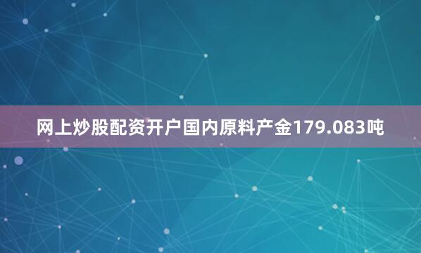 网上炒股配资开户国内原料产金179.083吨