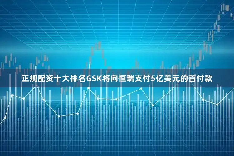 正规配资十大排名GSK将向恒瑞支付5亿美元的首付款