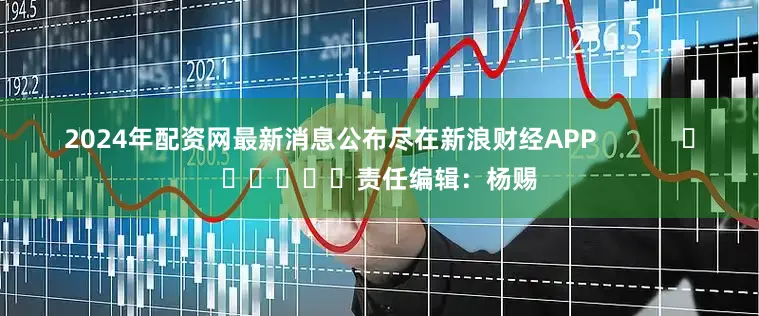 2024年配资网最新消息公布尽在新浪财经APP            						责任编辑：杨赐