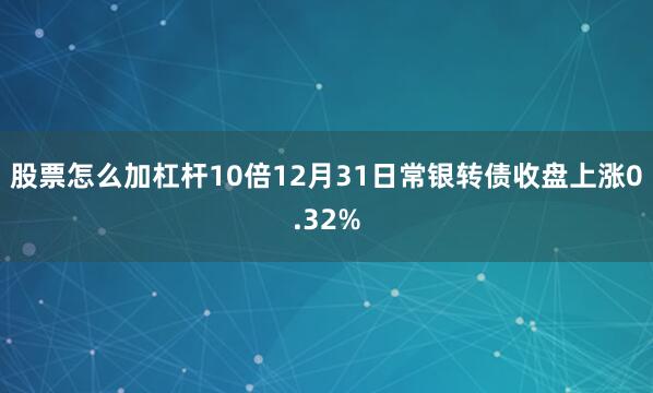 股票怎么加杠杆10倍12月31日常银转债收盘上涨0.32%