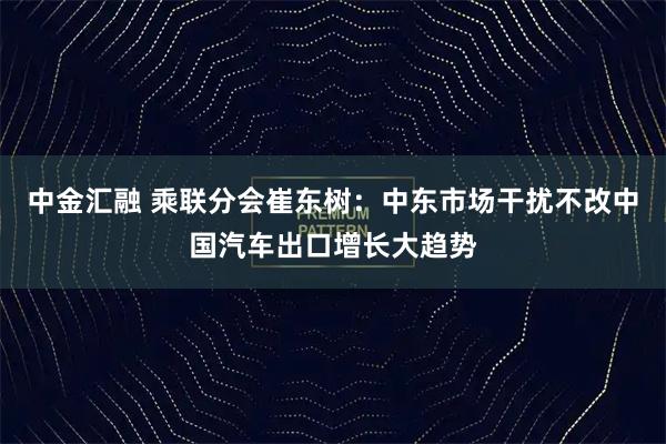 中金汇融 乘联分会崔东树：中东市场干扰不改中国汽车出口增长大趋势