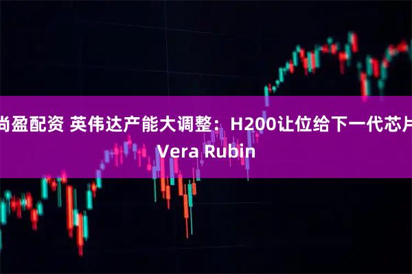 尚盈配资 英伟达产能大调整：H200让位给下一代芯片Vera Rubin