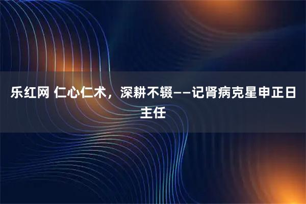 乐红网 仁心仁术，深耕不辍——记肾病克星申正日主任