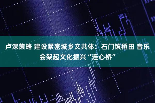 卢深策略 建设紧密城乡文共体：石门镇稻田 音乐会架起文化振兴“连心桥”