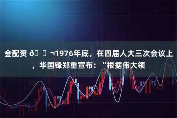 金配资 🌬1976年底，在四届人大三次会议上，华国锋郑重宣布：“根据伟大领