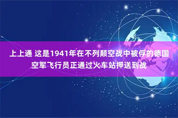 上上通 这是1941年在不列颠空战中被俘的德国空军飞行员正通过火车站押送到战