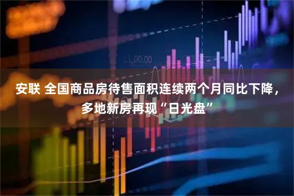 安联 全国商品房待售面积连续两个月同比下降，多地新房再现“日光盘”