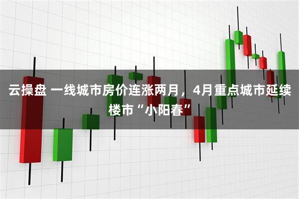 云操盘 一线城市房价连涨两月，4月重点城市延续楼市“小阳春”