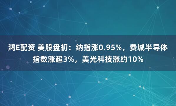 鸿E配资 美股盘初：纳指涨0.95%，费城半导体指数涨超3%，美光科技涨约10%