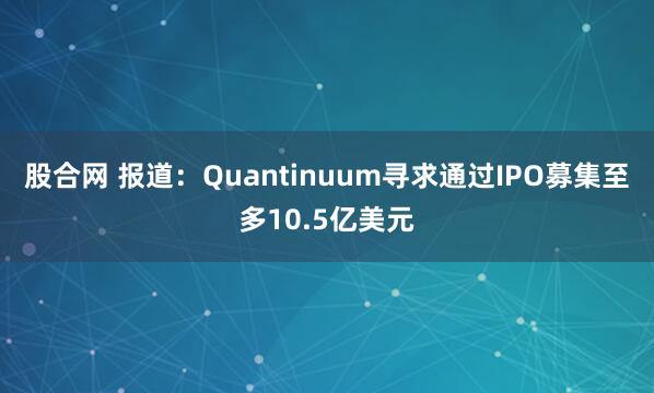股合网 报道：Quantinuum寻求通过IPO募集至多10.5亿美元