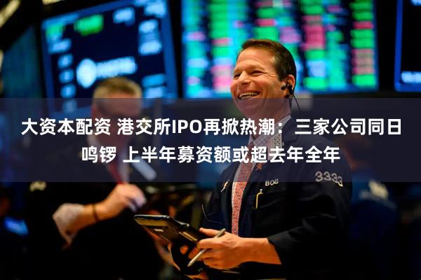 大资本配资 港交所IPO再掀热潮：三家公司同日鸣锣 上半年募资额或超去年全年