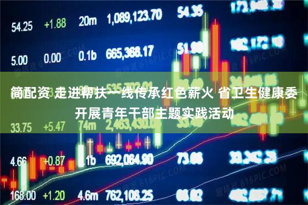 简配资 走进帮扶一线传承红色薪火 省卫生健康委开展青年干部主题实践活动