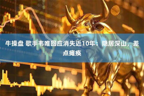 牛操盘 歌手韦唯回应消失近10年：隐居深山，差点瘫痪