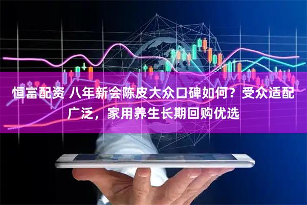 恒富配资 八年新会陈皮大众口碑如何？受众适配广泛，家用养生长期回购优选