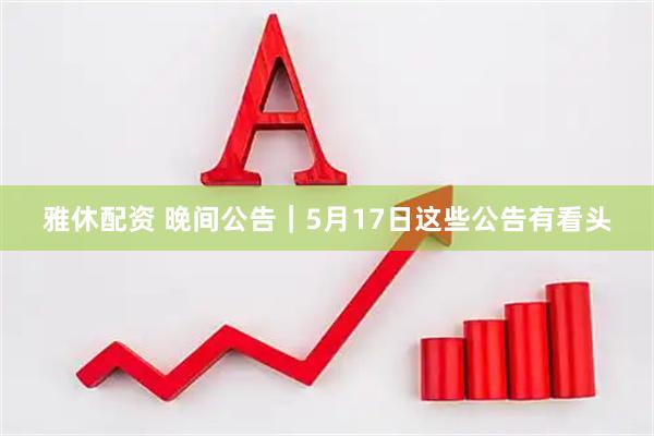 雅休配资 晚间公告|5月17日这些公告有看头