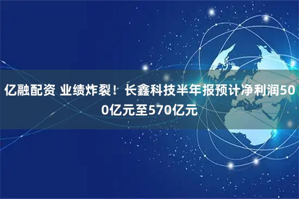 亿融配资 业绩炸裂！长鑫科技半年报预计净利润500亿元至570亿元