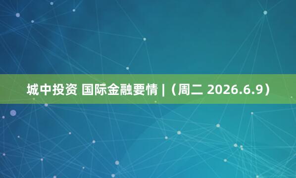 城中投资 国际金融要情 |（周二 2026.6.9）