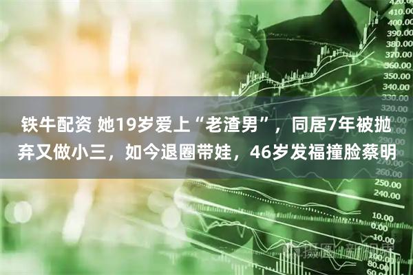 铁牛配资 她19岁爱上“老渣男”,同居7年被抛弃又做小三,如今退圈带娃,46岁发福撞脸蔡明