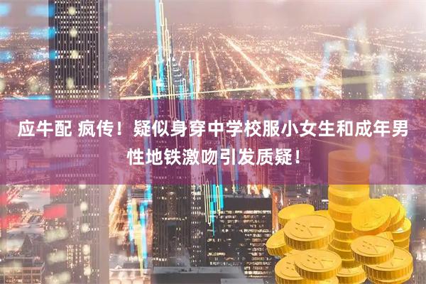 应牛配 疯传!疑似身穿中学校服小女生和成年男性地铁激吻引发质疑!