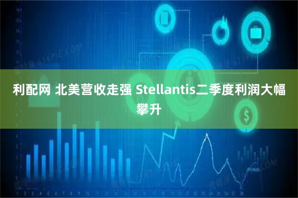 利配网 北美营收走强 Stellantis二季度利润大幅攀升