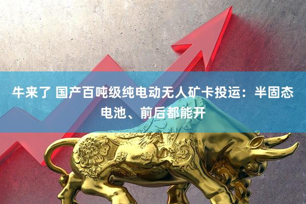 牛来了 国产百吨级纯电动无人矿卡投运：半固态电池、前后都能开