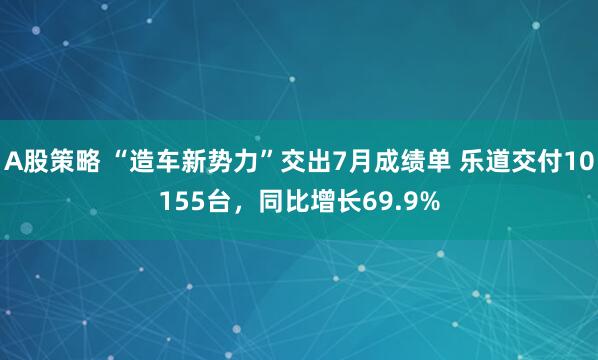 A股策略 “造车新势力”交出7月成绩单 乐道交付10155台，同比增长69.9%