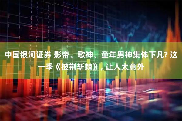 中国银河证券 影帝、歌神、童年男神集体下凡? 这一季《披荆斩棘》, 让人太意外