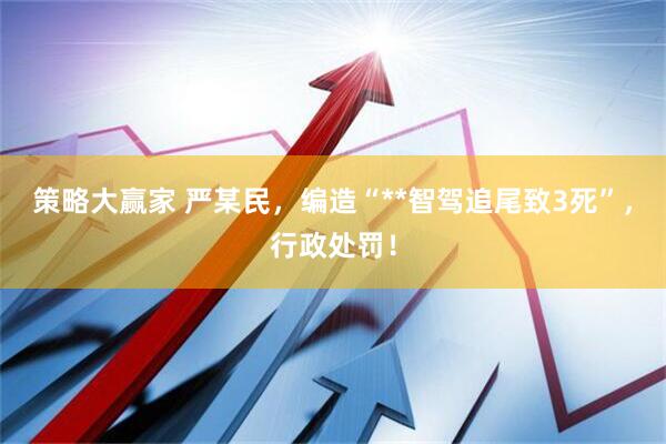 策略大赢家 严某民，编造“**智驾追尾致3死”，行政处罚！